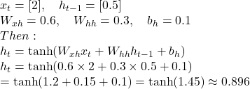  x_t = [2], \quad h_{t-1} = [0.5] \\ W_{xh} = 0.6, \quad W_{hh} = 0.3, \quad b_h = 0.1 \\ Then: \\ h_t = \tanh(W_{xh}x_t + W_{hh}h_{t-1} + b_h) \\ h_t = \tanh(0.6 \times 2 + 0.3 \times 0.5 + 0.1) \\ = \tanh(1.2 + 0.15 + 0.1)  = \tanh(1.45) \approx 0.896 